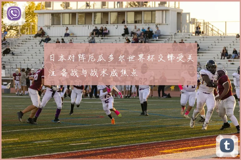 日本对阵厄瓜多尔世界杯交锋受关注 备战与战术成焦点