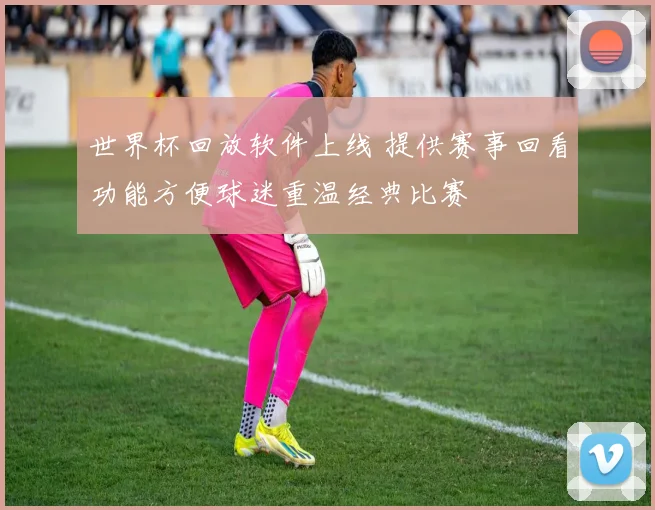 世界杯回放软件上线 提供赛事回看功能方便球迷重温经典比赛