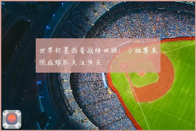 世界杯墨西哥战绩回顾:小组赛表现成球队关注焦点